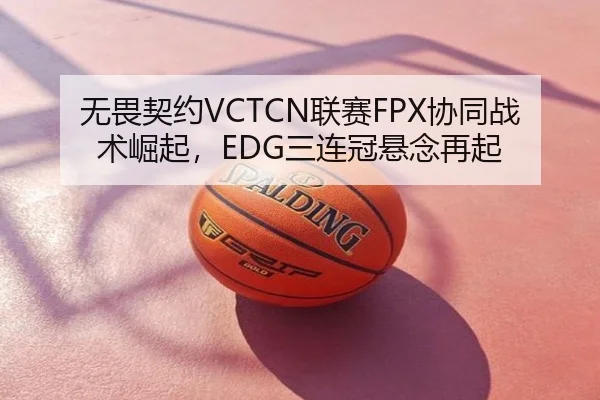 无畏契约VCTCN联赛FPX协同战术崛起，EDG三连冠悬念再起