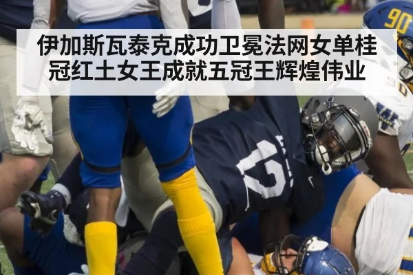 伊加斯瓦泰克成功卫冕法网女单桂冠红土女王成就五冠王辉煌伟业